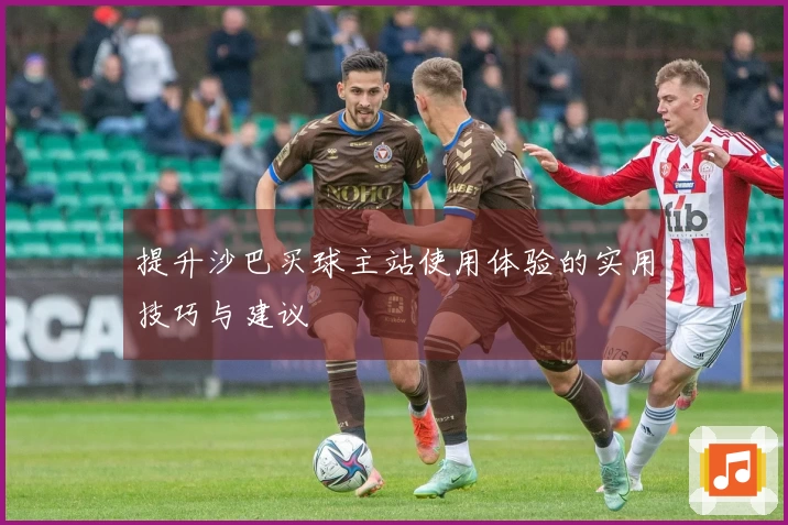 提升沙巴买球主站使用体验的实用技巧与建议