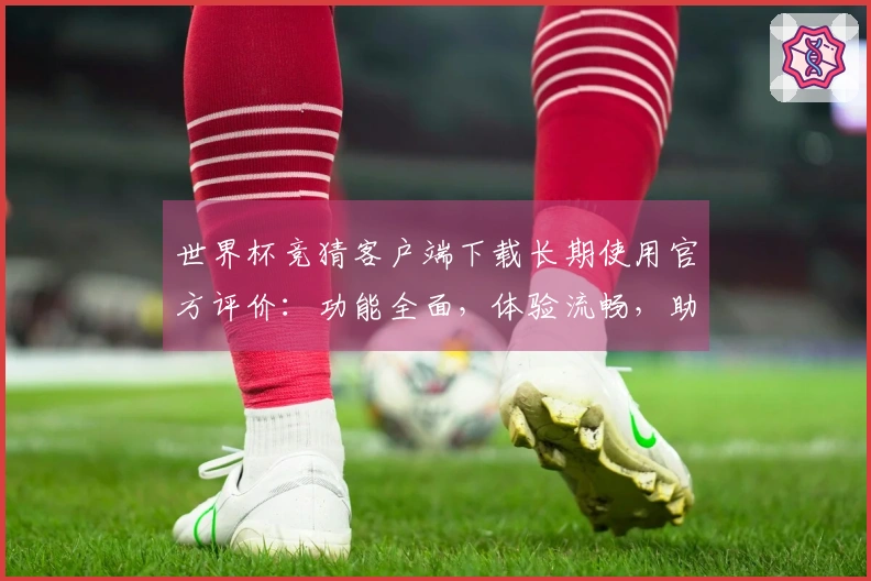 世界杯竞猜客户端下载长期使用官方评价：功能全面，体验流畅，助您掌握赛事精彩