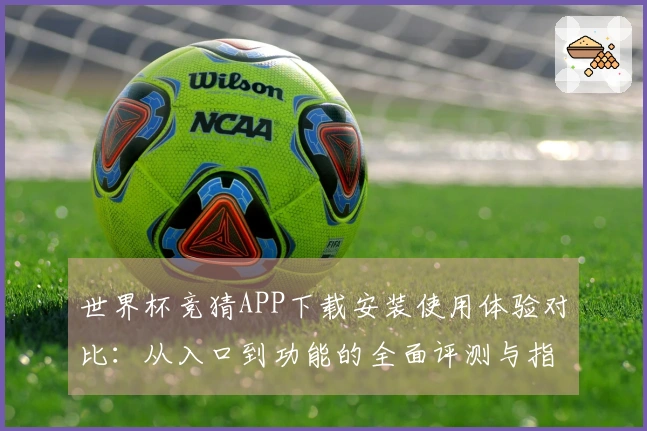 世界杯竞猜APP下载安装使用体验对比：从入口到功能的全面评测与指引